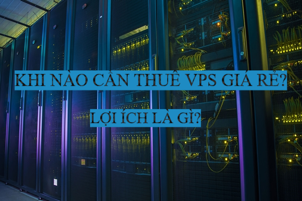 Khi nào người dùng nên thuê VPS giá rẻ? Lợi ích của VPS giá rẻ là gì?